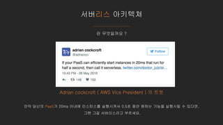 서버리스 아키텍쳐
Adrian cockcroft ( AWS Vice President ) 의 트윗
만약 당신의 PaaS가 20ms 이내에 인스턴스를 실행시켜서 0.5초 동안 원하는 기능을 실행시킬 수 있다면,
그땐 그걸 서버리스라고 부르세요.
란 무엇일까요 ?
 