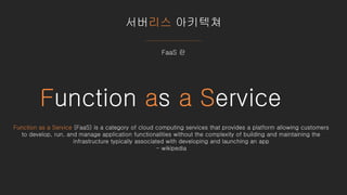 서버리스 아키텍쳐
FaaS 란
Function as a Service
Function as a Service (FaaS) is a category of cloud computing services that provides a platform allowing customers
to develop, run, and manage application functionalities without the complexity of building and maintaining the
infrastructure typically associated with developing and launching an app
- wikipedia
 