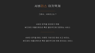 서버리스 아키텍쳐
그래서.. 서버리스는 ?
서버단 로직을 관리하기 위해
써드파티 어플리케이션 혹은 클라우드에 의존하는 서비스
서버단 로직을 짜되, 이벤트 기반으로 한번 쓰고 버리는,
써드파티 어플리케이션 혹은 클라우드에 의해 관리되는 서비스
 