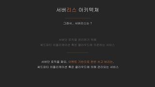 서버리스 아키텍쳐
그래서.. 서버리스는 ?
서버단 로직을 관리하기 위해
써드파티 어플리케이션 혹은 클라우드에 의존하는 서비스
서버단 로직을 짜되, 이벤트 기반으로 한번 쓰고 버리는,
써드파티 어플리케이션 혹은 클라우드에 의해 관리되는 서비스
 