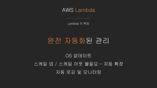 AWS Lambda
Lambda 의 특징
완전 자동화된 관리
OS 없데이트
스케일 업 / 스케일 아웃 불필요 – 자동 확장
자동 로깅 및 모니터링
 