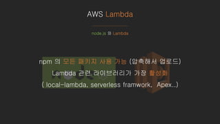 AWS Lambda
node.js 와 Lambda
npm 의 모든 패키지 사용 가능 (압축해서 업로드)
Lambda 관련 라이브러리가 가장 활성화
( local-lambda, serverless framwork, Apex..)
 