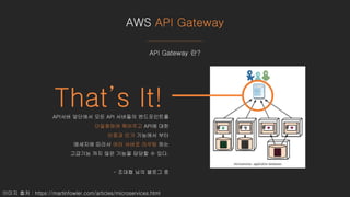 AWS API Gateway
이미지 출처 : https://martinfowler.com/articles/microservices.html
API Gateway 란?
That’s It!API서버 앞단에서 모든 API 서버들의 엔드포인트를
단일화하여 묶어주고 API에 대한
인증과 인가 기능에서 부터
메세지에 따라서 여러 서버로 라우팅 하는
고급기능 까지 많은 기능을 담당할 수 있다.
- 조대협 님의 블로그 중
 