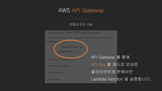 AWS API Gateway
인증과 인가 기능
API Gateway 를 통해
API Key 를 헤더로 보내준
클라이언트에 한해서만
Lambda function 을 실행합니다.
 