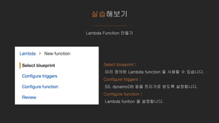 실습해보기
Lambda Function 만들기
Select blueprint :
미리 정의된 Lambda function 을 사용할 수 있습니다.
Configure triggers :
S3, dynamoDB 등을 트리거로 받도록 설정합니다.
Configure function :
Lambda funtion 을 설정합니다.
 