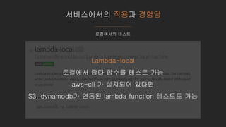서비스에서의 적용과 경험담
로컬에서의 테스트
Lambda-local
로컬에서 람다 함수를 테스트 가능
aws-cli 가 설치되어 있다면
S3, dynamodb가 연동된 lambda function 테스트도 가능
 