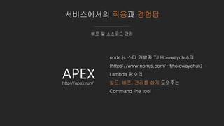 서비스에서의 적용과 경험담
배포 및 소스코드 관리
APEX
node.js 스타 개발자 TJ Holowaychuk의
(https://www.npmjs.com/~tjholowaychuk)
Lambda 함수의
빌드, 배포, 관리를 쉽게 도와주는
Command line tool
http://apex.run/
 