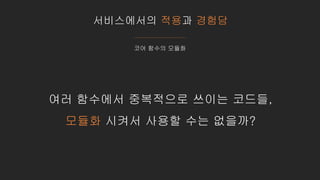 서비스에서의 적용과 경험담
코어 함수의 모듈화
여러 함수에서 중복적으로 쓰이는 코드들,
모듈화 시켜서 사용할 수는 없을까?
 