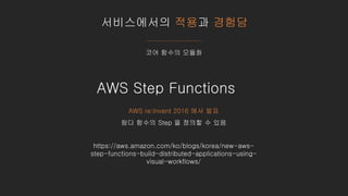 서비스에서의 적용과 경험담
코어 함수의 모듈화
https://aws.amazon.com/ko/blogs/korea/new-aws-
step-functions-build-distributed-applications-using-
visual-workflows/
AWS Step Functions
AWS re:Invent 2016 에서 발표
람다 함수의 Step 을 정의할 수 있음
 