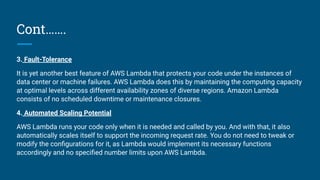 Cont…….
3. Fault-Tolerance
It is yet another best feature of AWS Lambda that protects your code under the instances of
data center or machine failures. AWS Lambda does this by maintaining the computing capacity
at optimal levels across different availability zones of diverse regions. Amazon Lambda
consists of no scheduled downtime or maintenance closures.
4. Automated Scaling Potential
AWS Lambda runs your code only when it is needed and called by you. And with that, it also
automatically scales itself to support the incoming request rate. You do not need to tweak or
modify the conﬁgurations for it, as Lambda would implement its necessary functions
accordingly and no speciﬁed number limits upon AWS Lambda.
 