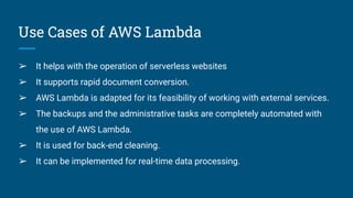 Use Cases of AWS Lambda
➢ It helps with the operation of serverless websites
➢ It supports rapid document conversion.
➢ AWS Lambda is adapted for its feasibility of working with external services.
➢ The backups and the administrative tasks are completely automated with
the use of AWS Lambda.
➢ It is used for back-end cleaning.
➢ It can be implemented for real-time data processing.
 