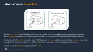 Introduction to Serverless
The term “serverless” means that your code runs on servers, but you do not need to provision or manage these servers.
With serverless computing, you can focus more on innovating new products and features instead of maintaining servers.
Another benefit of serverless computing is the flexibility to scale serverless applications automatically. Serverless computing
can adjust the applications' capacity by modifying the units of consumptions, such as throughput and memory.
An AWS service for serverless computing is AWS Lambda.
7
© 2024, Amazon Web Services, Inc. or its affiliates. All rights reserved.
 