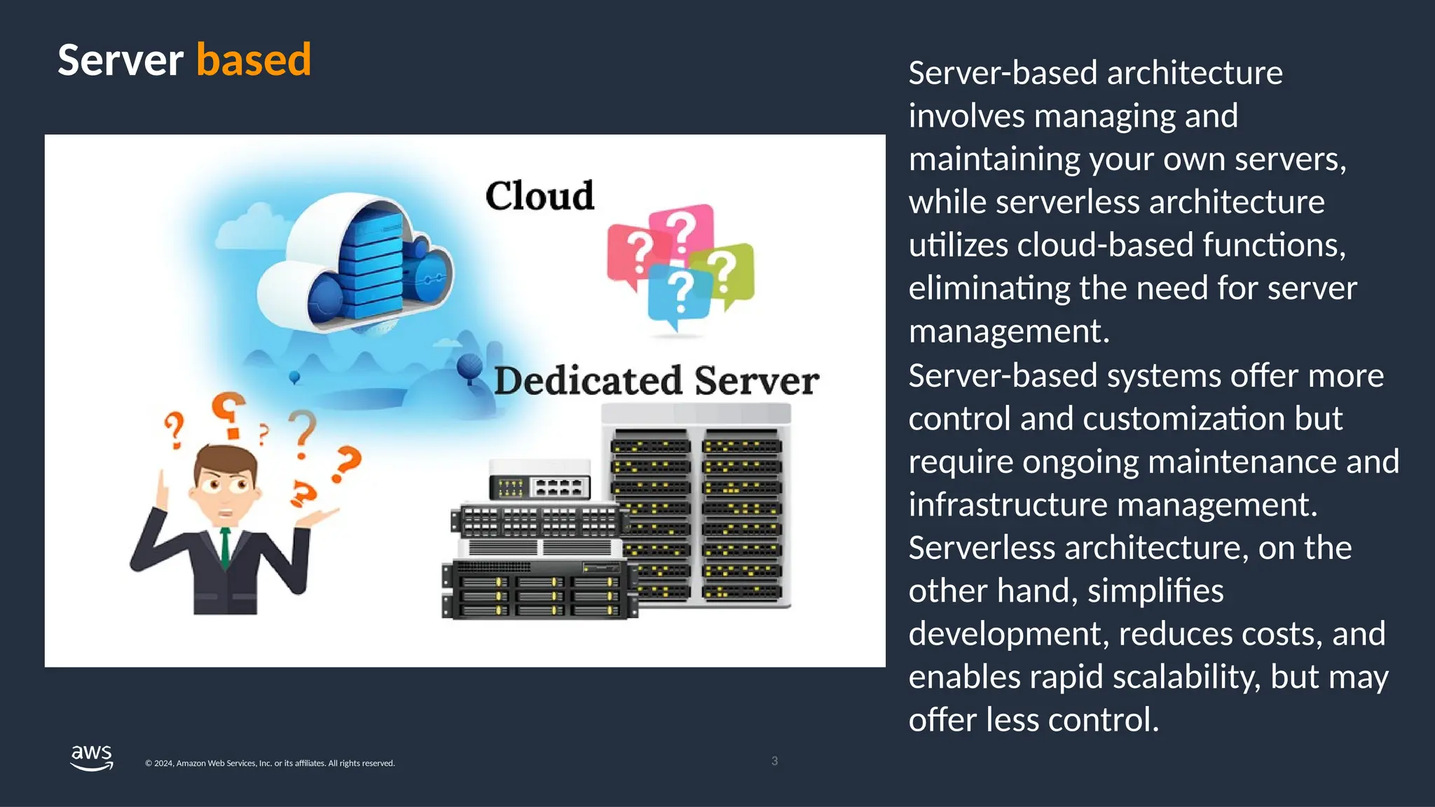 Server-based architecture
involves managing and
maintaining your own servers,
while serverless architecture
utilizes cloud-based functions,
eliminating the need for server
management.
Server-based systems offer more
control and customization but
require ongoing maintenance and
infrastructure management.
Serverless architecture, on the
other hand, simplifies
development, reduces costs, and
enables rapid scalability, but may
offer less control.
Server based
3
© 2024, Amazon Web Services, Inc. or its affiliates. All rights reserved.
 