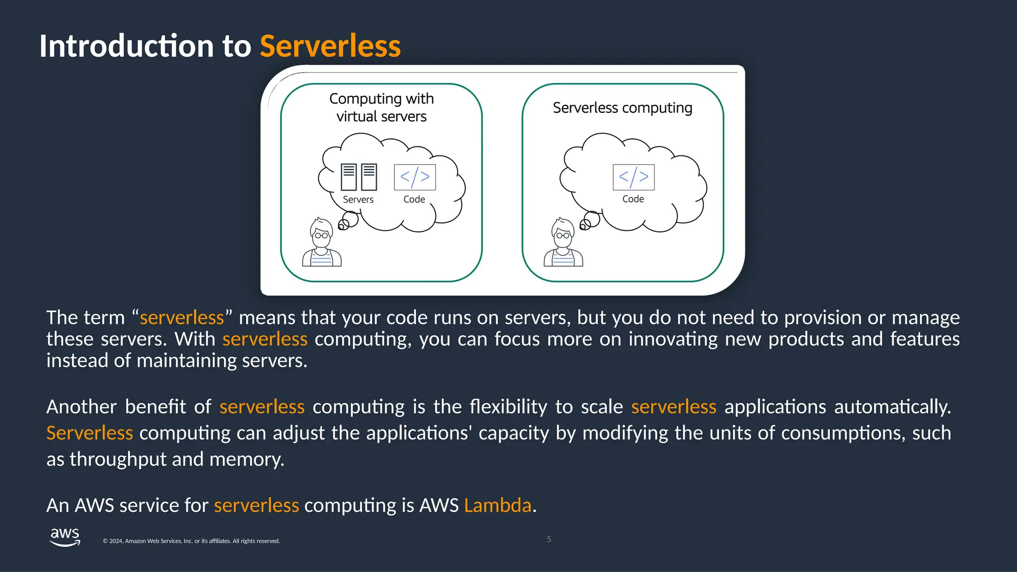 Introduction to Serverless
The term “serverless” means that your code runs on servers, but you do not need to provision or manage
these servers. With serverless computing, you can focus more on innovating new products and features
instead of maintaining servers.
Another benefit of serverless computing is the flexibility to scale serverless applications automatically.
Serverless computing can adjust the applications' capacity by modifying the units of consumptions, such
as throughput and memory.
An AWS service for serverless computing is AWS Lambda.
5
© 2024, Amazon Web Services, Inc. or its affiliates. All rights reserved.
 