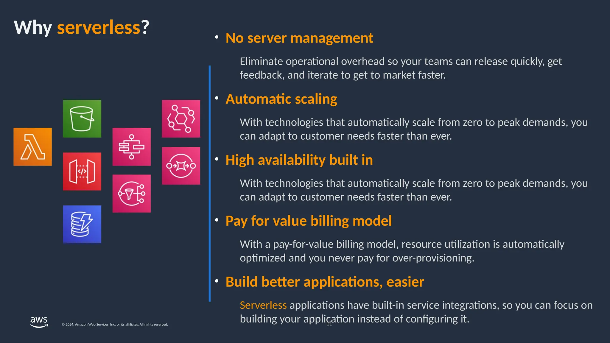 Why serverless? • No server management
Eliminate operational overhead so your teams can release quickly, get
feedback, and iterate to get to market faster.
• Automatic scaling
With technologies that automatically scale from zero to peak demands, you
can adapt to customer needs faster than ever.
• High availability built in
With technologies that automatically scale from zero to peak demands, you
can adapt to customer needs faster than ever.
• Pay for value billing model
With a pay-for-value billing model, resource utilization is automatically
optimized and you never pay for over-provisioning.
• Build better applications, easier
Serverless applications have built-in service integrations, so you can focus on
building your application instead of configuring it.
11
© 2024, Amazon Web Services, Inc. or its affiliates. All rights reserved.
 