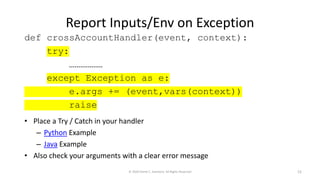 Report Inputs/Env on Exception
• Place a Try / Catch in your handler
– Python Example
– Java Example
• Also check your arguments with a clear error message
© 2020 Derek C. Ashmore, All Rights Reserved 12
def crossAccountHandler(event, context):
try:
………………
except Exception as e:
e.args += (event,vars(context))
raise
 