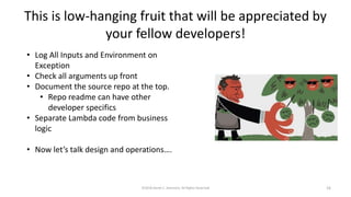 This is low-hanging fruit that will be appreciated by
your fellow developers!
©2018 Derek C. Ashmore, All Rights Reserved 16
• Log All Inputs and Environment on
Exception
• Check all arguments up front
• Document the source repo at the top.
• Repo readme can have other
developer specifics
• Separate Lambda code from business
logic
• Now let’s talk design and operations….
 