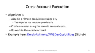 Cross-Account Execution
• Algorithm is
– Assume a remote-account role using STS
• The response has temporary credentials
– Create a session using the remote account creds
– Do work in the remote account
• Example here: Derek-Ashmore/AWSDevOpsUtilities (Github)
© 2020 Derek C. Ashmore, All Rights Reserved 21
 