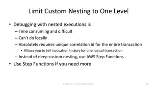 Limit Custom Nesting to One Level
• Debugging with nested executions is
– Time consuming and difficult
– Can’t do locally
– Absolutely requires unique correlation id for the entire transaction
• Allows you to tell invocation history for one logical transaction
– Instead of deep custom nesting, use AWS Step Functions
• Use Step Functions if you need more
© 2020 Derek C. Ashmore, All Rights Reserved 23
 