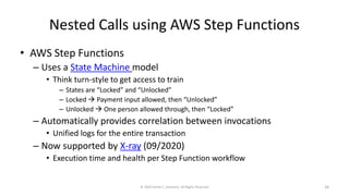 Nested Calls using AWS Step Functions
• AWS Step Functions
– Uses a State Machine model
• Think turn-style to get access to train
– States are “Locked” and “Unlocked”
– Locked → Payment input allowed, then “Unlocked”
– Unlocked → One person allowed through, then “Locked”
– Automatically provides correlation between invocations
• Unified logs for the entire transaction
– Now supported by X-ray (09/2020)
• Execution time and health per Step Function workflow
© 2020 Derek C. Ashmore, All Rights Reserved 24
 
