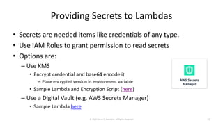 Providing Secrets to Lambdas
• Secrets are needed items like credentials of any type.
• Use IAM Roles to grant permission to read secrets
• Options are:
– Use KMS
• Encrypt credential and base64 encode it
– Place encrypted version in environment variable
• Sample Lambda and Encryption Script (here)
– Use a Digital Vault (e.g. AWS Secrets Manager)
• Sample Lambda here
© 2020 Derek C. Ashmore, All Rights Reserved 27
 