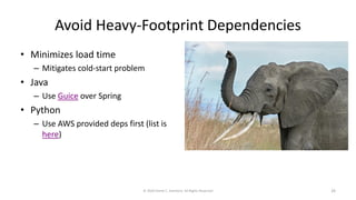 Avoid Heavy-Footprint Dependencies
• Minimizes load time
– Mitigates cold-start problem
• Java
– Use Guice over Spring
• Python
– Use AWS provided deps first (list is
here)
© 2020 Derek C. Ashmore, All Rights Reserved 29
 