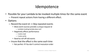 Idempotence
• Possible for your Lambda to be invoked multiple times for the same event
– Prevent repeat actions from having a different effect.
• Options
– Record the event id –> Skip repeated events
• Most event sources provide a unique request id
– Lambda invoking lambda does not!
• Negatively affects performance
– 1 extra read
– 1 extra write
• Need to roll-off old events
– Insure that the effect is the same each time
• Not perfect → You don’t control invocation order
© 2020 Derek C. Ashmore, All Rights Reserved 30
 