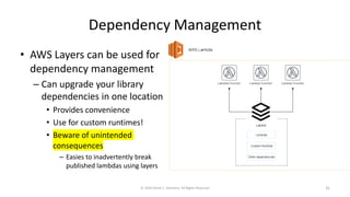 Dependency Management
• AWS Layers can be used for
dependency management
– Can upgrade your library
dependencies in one location
• Provides convenience
• Use for custom runtimes!
• Beware of unintended
consequences
– Easies to inadvertently break
published lambdas using layers
© 2020 Derek C. Ashmore, All Rights Reserved 31
 
