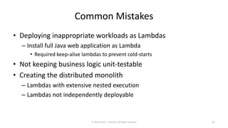 Common Mistakes
• Deploying inappropriate workloads as Lambdas
– Install full Java web application as Lambda
• Required keep-alive lambdas to prevent cold-starts
• Not keeping business logic unit-testable
• Creating the distributed monolith
– Lambdas with extensive nested execution
– Lambdas not independently deployable
© 2020 Derek C. Ashmore, All Rights Reserved 32
 