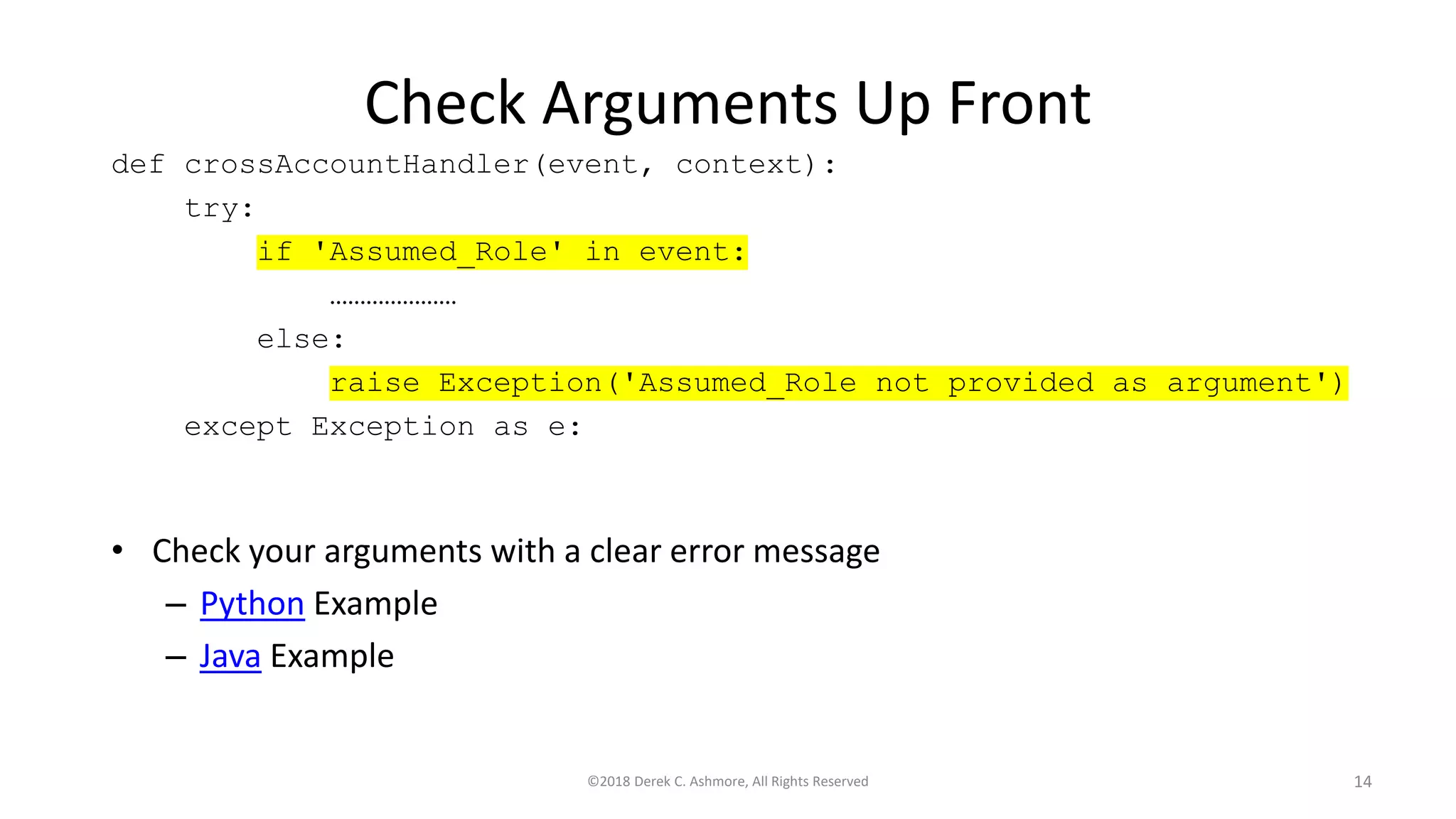 Check Arguments Up Front
• Check your arguments with a clear error message
– Python Example
– Java Example
©2018 Derek C. Ashmore, All Rights Reserved 14
def crossAccountHandler(event, context):
try:
if 'Assumed_Role' in event:
…………………
else:
raise Exception('Assumed_Role not provided as argument')
except Exception as e:
 