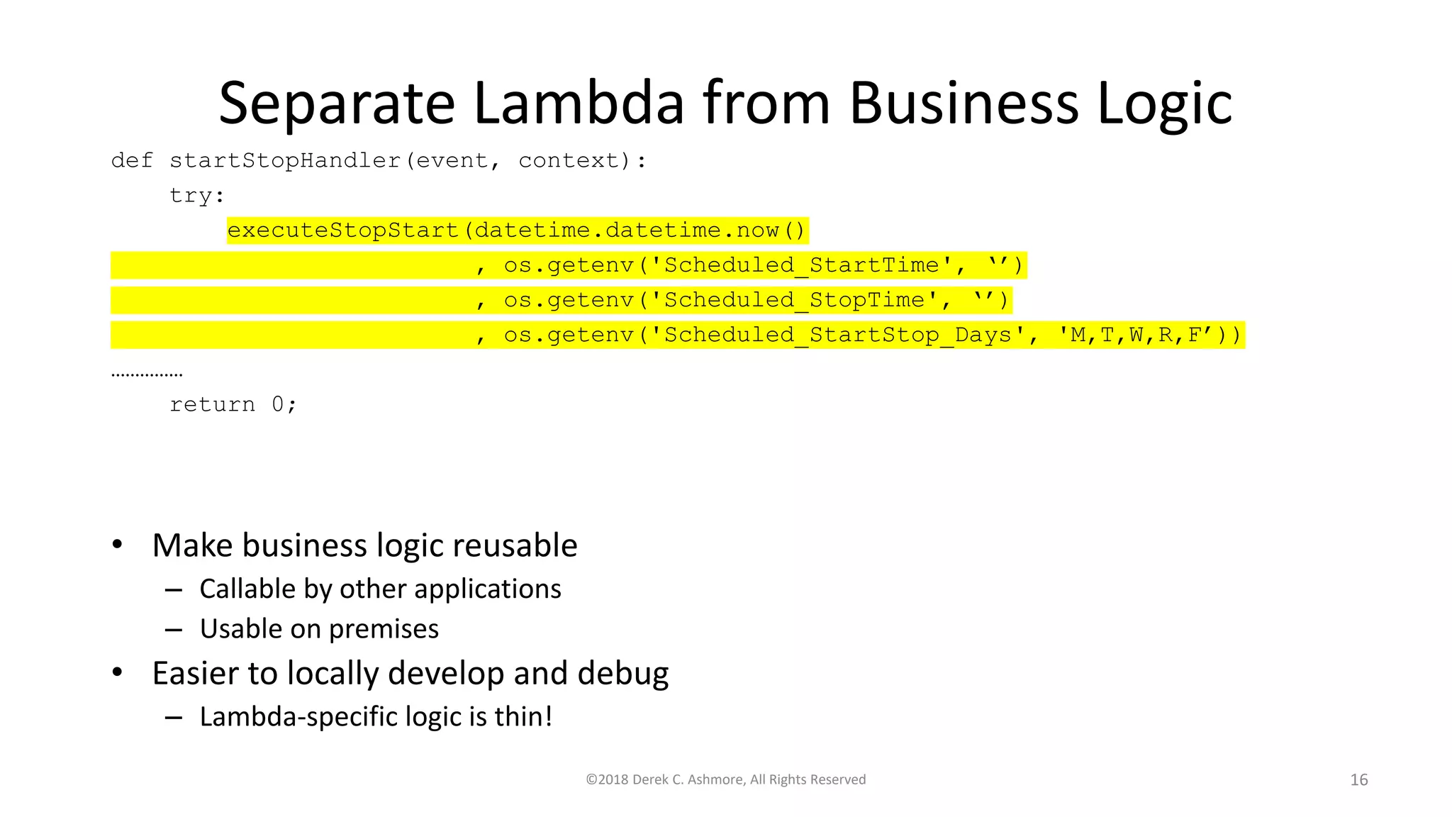 Separate Lambda from Business Logic
• Make business logic reusable
– Callable by other applications
– Usable on premises
• Easier to locally develop and debug
– Lambda-specific logic is thin!
©2018 Derek C. Ashmore, All Rights Reserved 16
def startStopHandler(event, context):
try:
executeStopStart(datetime.datetime.now()
, os.getenv('Scheduled_StartTime', ‘’)
, os.getenv('Scheduled_StopTime', ‘’)
, os.getenv('Scheduled_StartStop_Days', 'M,T,W,R,F’))
……………
return 0;
 