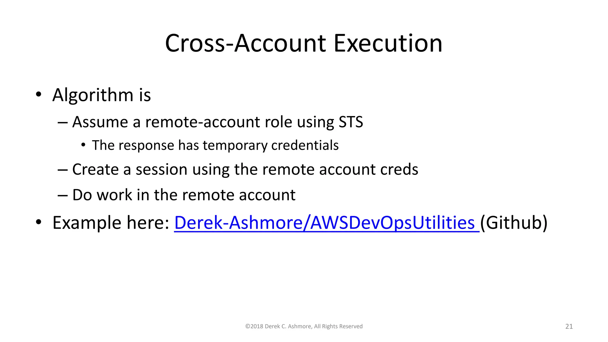 Cross-Account Execution
• Algorithm is
– Assume a remote-account role using STS
• The response has temporary credentials
– Create a session using the remote account creds
– Do work in the remote account
• Example here: Derek-Ashmore/AWSDevOpsUtilities (Github)
©2018 Derek C. Ashmore, All Rights Reserved 21
 