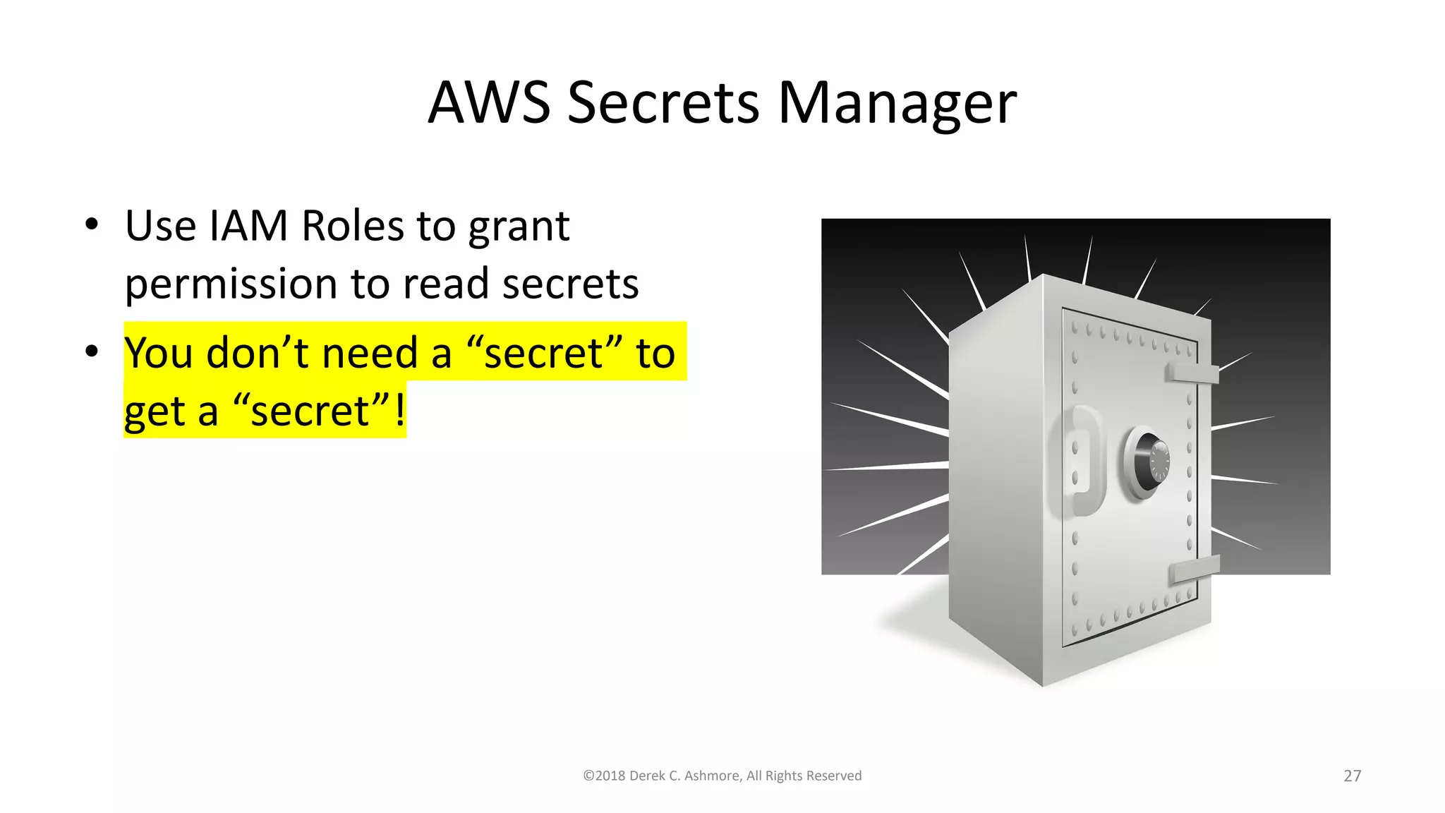 AWS Secrets Manager
• Use IAM Roles to grant
permission to read secrets
• You don’t need a “secret” to
get a “secret”!
©2018 Derek C. Ashmore, All Rights Reserved 27
 
