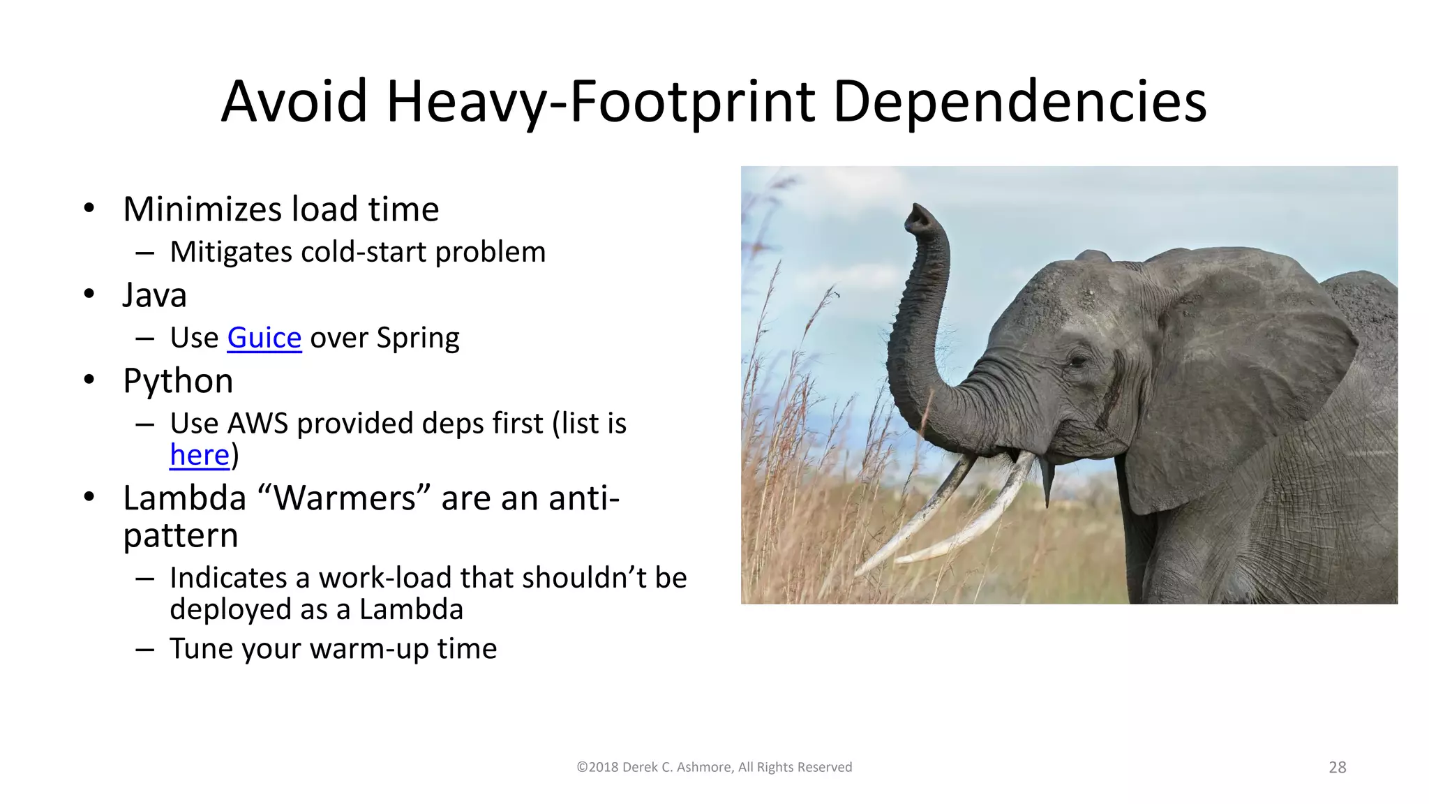Avoid Heavy-Footprint Dependencies
• Minimizes load time
– Mitigates cold-start problem
• Java
– Use Guice over Spring
• Python
– Use AWS provided deps first (list is
here)
• Lambda “Warmers” are an anti-
pattern
– Indicates a work-load that shouldn’t be
deployed as a Lambda
– Tune your warm-up time
©2018 Derek C. Ashmore, All Rights Reserved 28
 