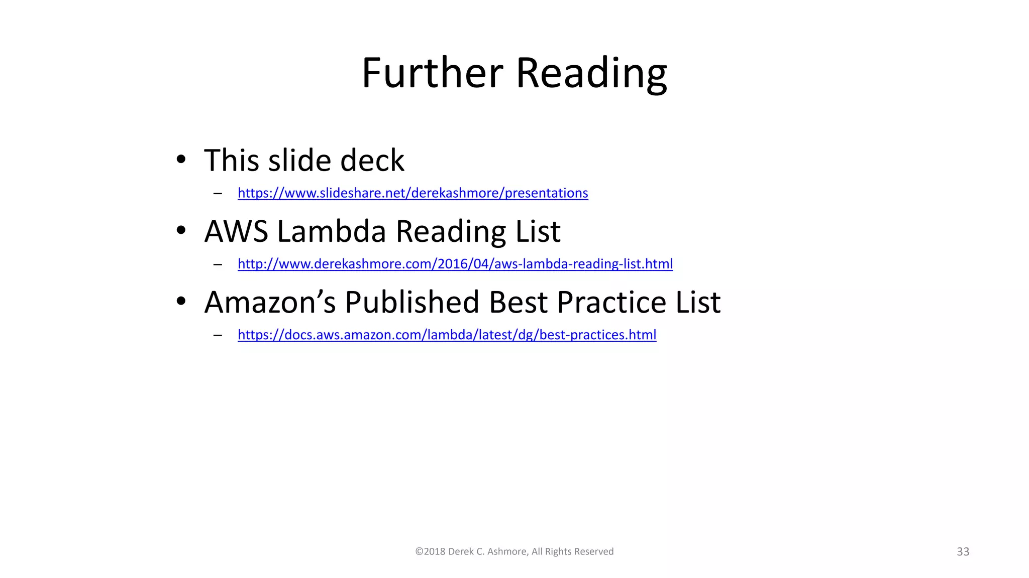 Further Reading
• This slide deck
– https://www.slideshare.net/derekashmore/presentations
• AWS Lambda Reading List
– http://www.derekashmore.com/2016/04/aws-lambda-reading-list.html
• Amazon’s Published Best Practice List
– https://docs.aws.amazon.com/lambda/latest/dg/best-practices.html
©2018 Derek C. Ashmore, All Rights Reserved 33
 