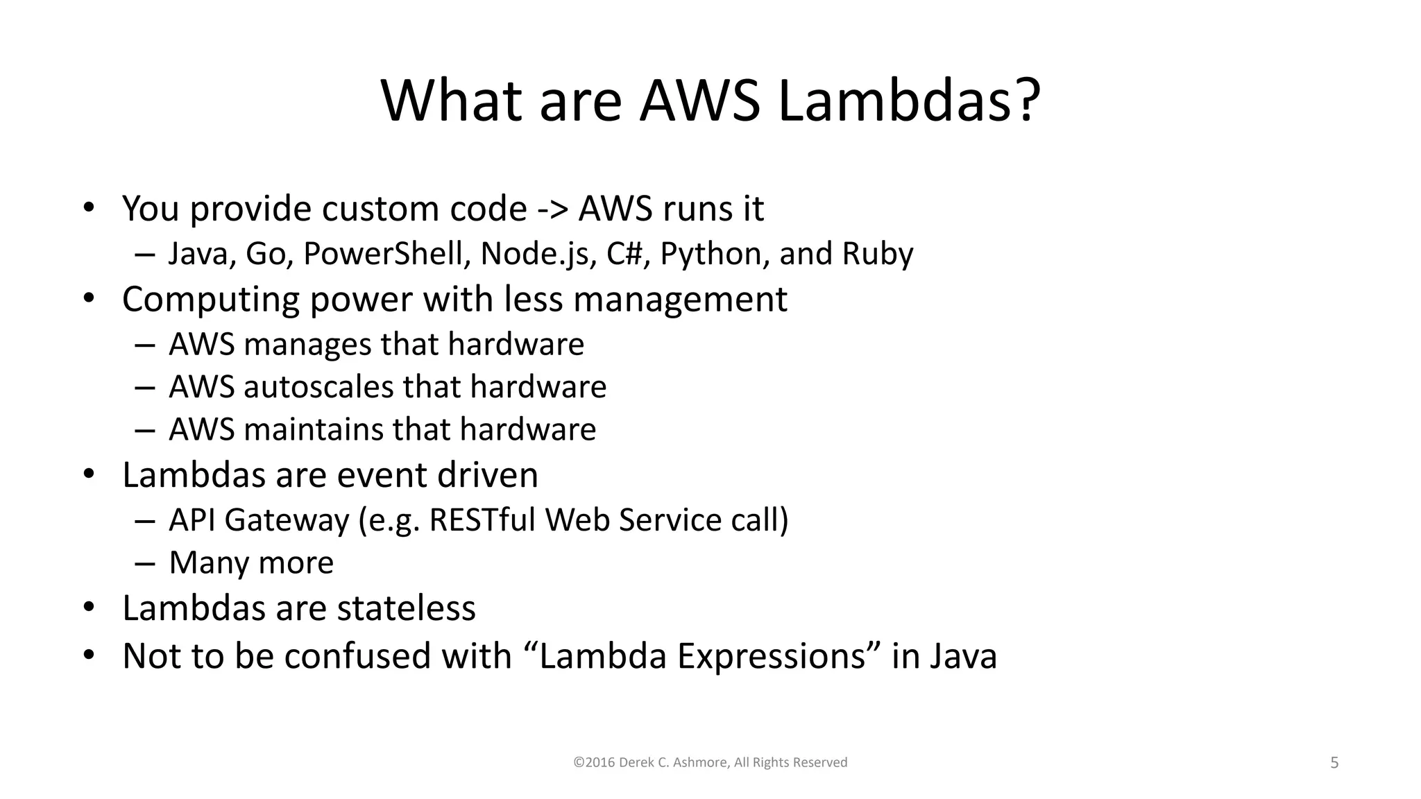 What are AWS Lambdas?
• You provide custom code -> AWS runs it
– Java, Go, PowerShell, Node.js, C#, Python, and Ruby
• Computing power with less management
– AWS manages that hardware
– AWS autoscales that hardware
– AWS maintains that hardware
• Lambdas are event driven
– API Gateway (e.g. RESTful Web Service call)
– Many more
• Lambdas are stateless
• Not to be confused with “Lambda Expressions” in Java
©2016 Derek C. Ashmore, All Rights Reserved 5
 