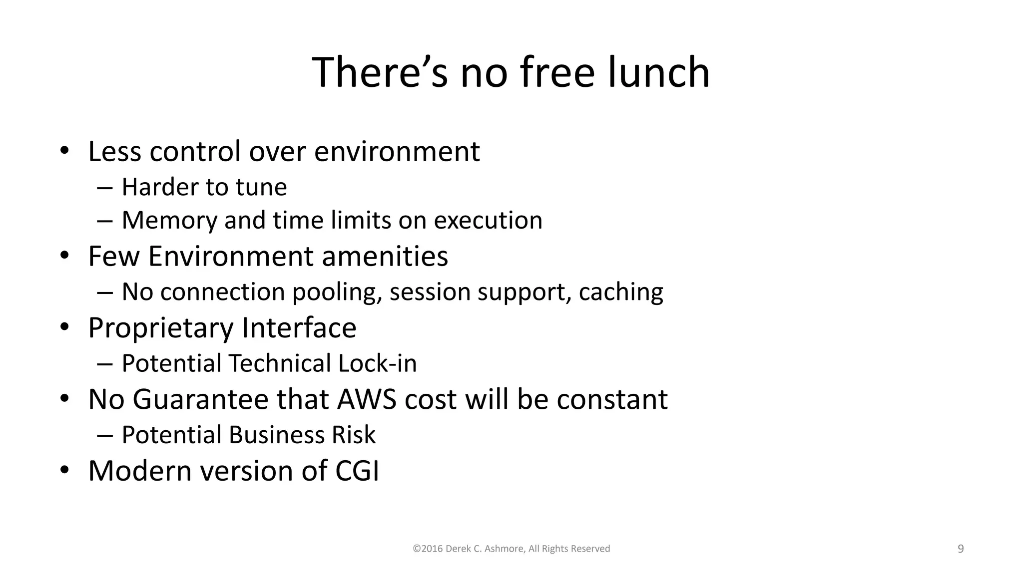 There’s no free lunch
• Less control over environment
– Harder to tune
– Memory and time limits on execution
• Few Environment amenities
– No connection pooling, session support, caching
• Proprietary Interface
– Potential Technical Lock-in
• No Guarantee that AWS cost will be constant
– Potential Business Risk
• Modern version of CGI
©2016 Derek C. Ashmore, All Rights Reserved 9
 