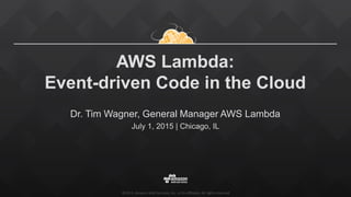 ©2015, Amazon Web Services, Inc. or its affiliates. All rights reserved
AWS Lambda:
Event-driven Code in the Cloud
Dr. Tim Wagner, General Manager AWS Lambda
July 1, 2015 | Chicago, IL
 
