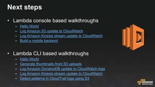 Next steps
• Lambda console based walkthroughs
– Hello World
– Log Amazon S3 update to CloudWatch
– Log Amazon Kinesis str...