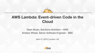 ©2015,  Amazon  Web  Services,  Inc.  or  its  aﬃliates.  All  rights  reserved
AWS Lambda: Event-driven Code in the
Cloud
Dean Bryen, Solutions Architect – AWS
Andrew Wheat, Senior Software Engineer - BBC

April 15, 2015 | London, UK


 