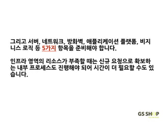 그리고 서버, 네트워크, 방화벽, 애플리케이션 플랫폼, 비지
니스 로직 등 5가지 항목을 준비해야 합니다.
인프라 영역의 리소스가 부족할 때는 신규 요청으로 확보하
는 내부 프로세스도 진행해야 되어 시간이 더 필요할 수도 있
습니다.
 