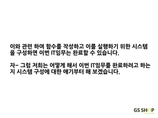 이와 관련 하여 함수를 작성하고 이를 실행하기 위한 시스템
을 구성하면 이번 IT임무는 완료할 수 있습니다.
자~ 그럼 저희는 어떻게 해서 이번 IT임무를 완료하려고 하는
지 시스템 구성에 대한 얘기부터 해 보겠습니다.
 