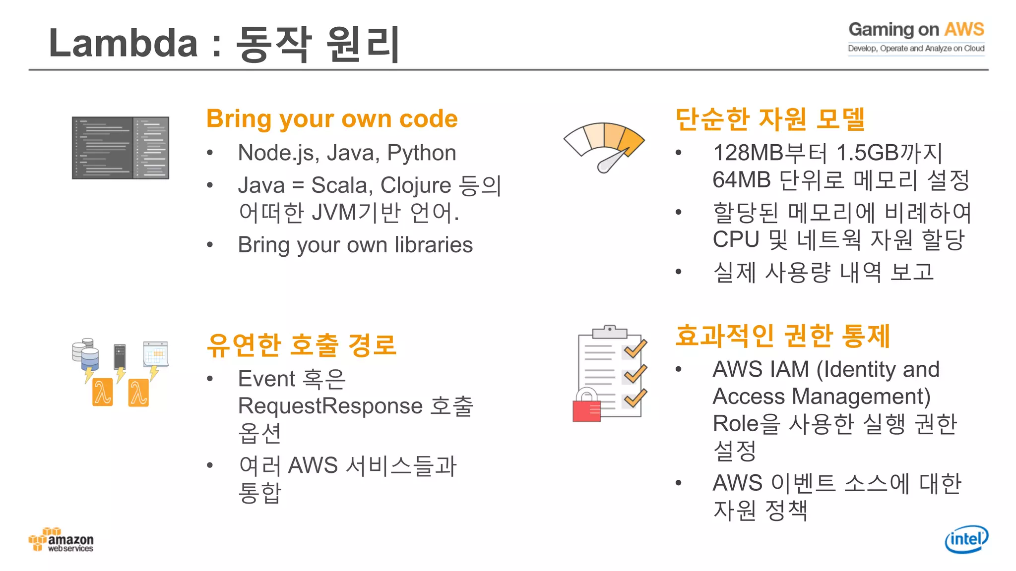 Lambda : 동작 원리
Bring your own code
• Node.js, Java, Python
• Java = Scala, Clojure 등의
어떠한 JVM기반 언어.
• Bring your own libraries
유연한 호출 경로
• Event 혹은
RequestResponse 호출
옵션
• 여러 AWS 서비스들과
통합
단순한 자원 모델
• 128MB부터 1.5GB까지
64MB 단위로 메모리 설정
• 할당된 메모리에 비례하여
CPU 및 네트웍 자원 할당
• 실제 사용량 내역 보고
효과적인 권한 통제
• AWS IAM (Identity and
Access Management)
Role을 사용한 실행 권한
설정
• AWS 이벤트 소스에 대한
자원 정책
 