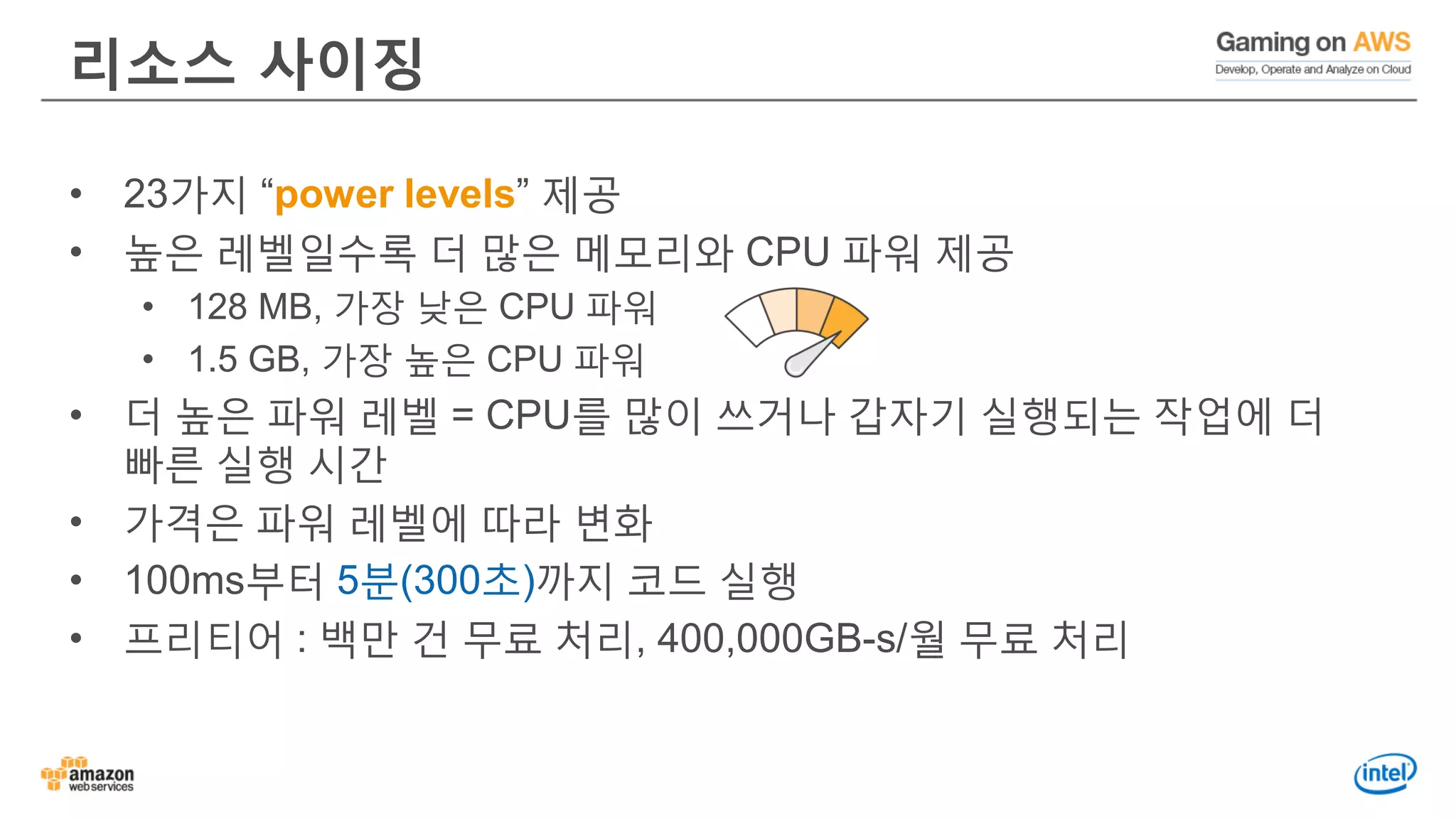 리소스 사이징
• 23가지 “power levels” 제공
• 높은 레벨일수록 더 많은 메모리와 CPU 파워 제공
• 128 MB, 가장 낮은 CPU 파워
• 1.5 GB, 가장 높은 CPU 파워
• 더 높은 파워 레벨 = CPU를 많이 쓰거나 갑자기 실행되는 작업에 더
빠른 실행 시간
• 가격은 파워 레벨에 따라 변화
• 100ms부터 5분(300초)까지 코드 실행
• 프리티어 : 백만 건 무료 처리, 400,000GB-s/월 무료 처리
 