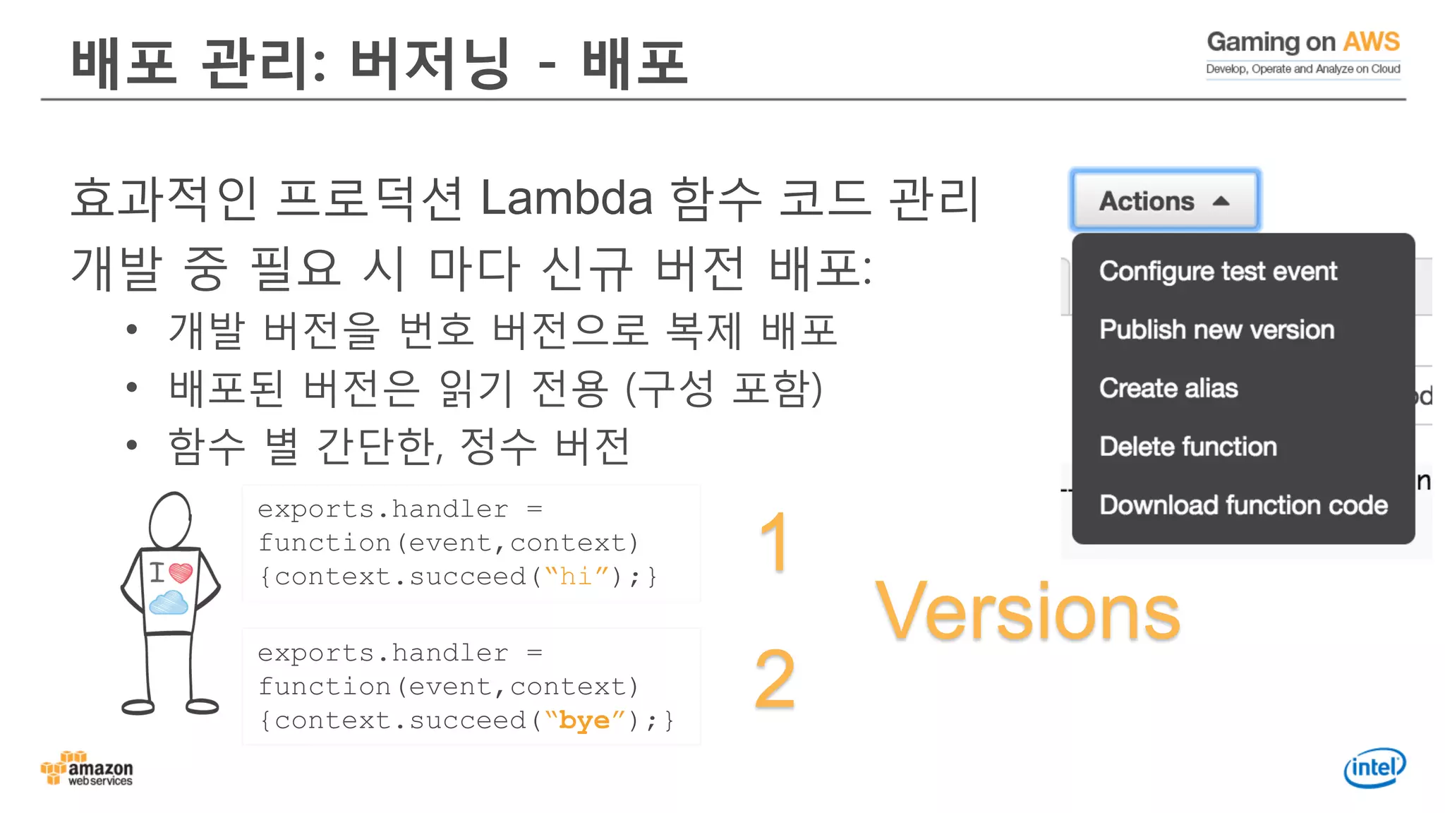 배포 관리: 버저닝 - 배포
효과적인 프로덕션 Lambda 함수 코드 관리
개발 중 필요 시 마다 신규 버전 배포:
• 개발 버전을 번호 버전으로 복제 배포
• 배포된 버전은 읽기 전용 (구성 포함)
• 함수 별 간단한, 정수 버전
exports.handler =
function(event,context)
{context.succeed(“bye”);}
exports.handler =
function(event,context)
{context.succeed(“hi”);}
1
2
Versions
 