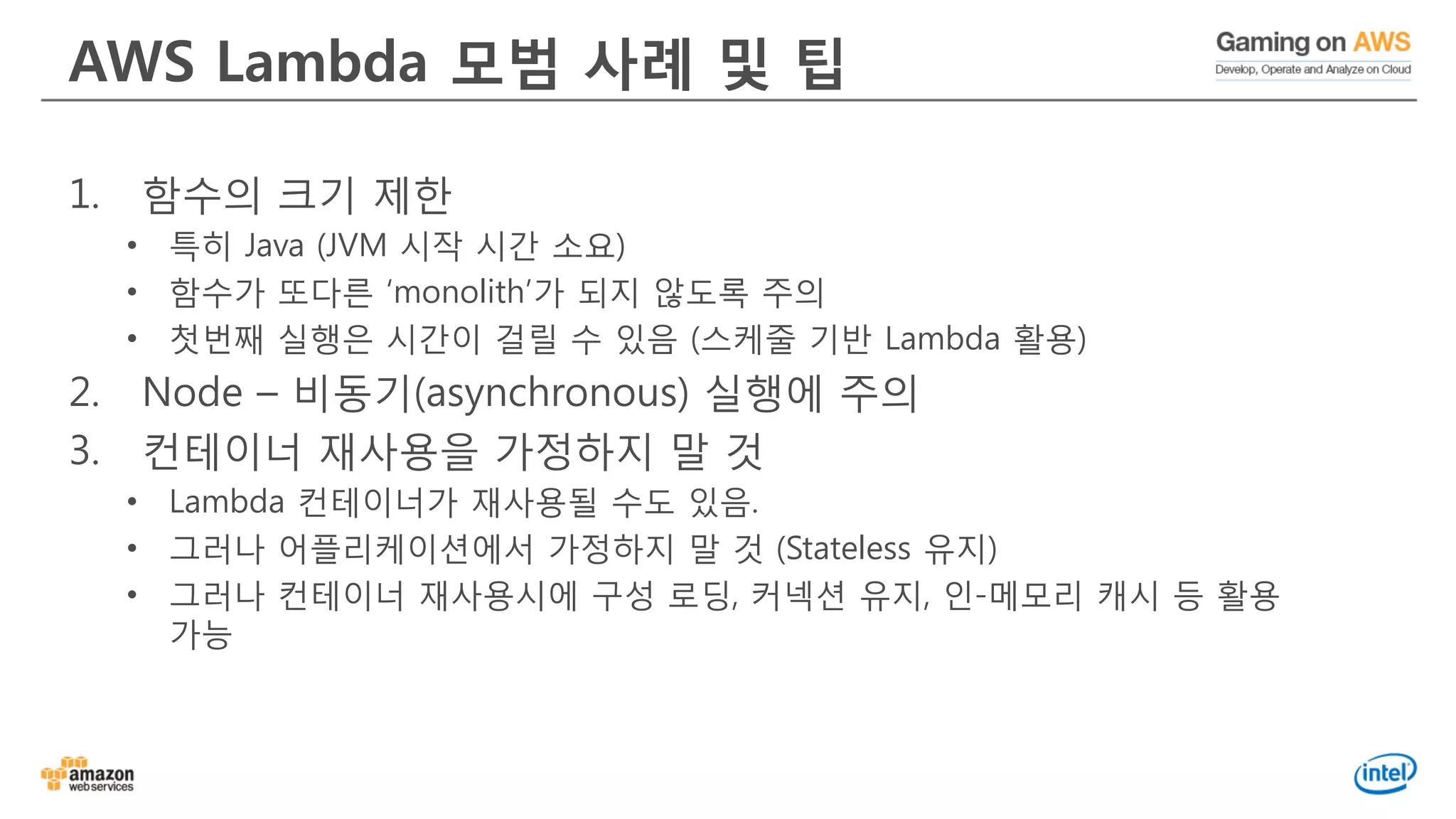 AWS Lambda 모범 사례 및 팁
1. 함수의 크기 제한
• 특히 Java (JVM 시작 시간 소요)
• 함수가 또다른 ‘monolith’가 되지 않도록 주의
• 첫번째 실행은 시간이 걸릴 수 있음 (스케줄 기반 Lambda 활용)
2. Node – 비동기(asynchronous) 실행에 주의
3. 컨테이너 재사용을 가정하지 말 것
• Lambda 컨테이너가 재사용될 수도 있음.
• 그러나 어플리케이션에서 가정하지 말 것 (Stateless 유지)
• 그러나 컨테이너 재사용시에 구성 로딩, 커넥션 유지, 인-메모리 캐시 등 활용
가능
 