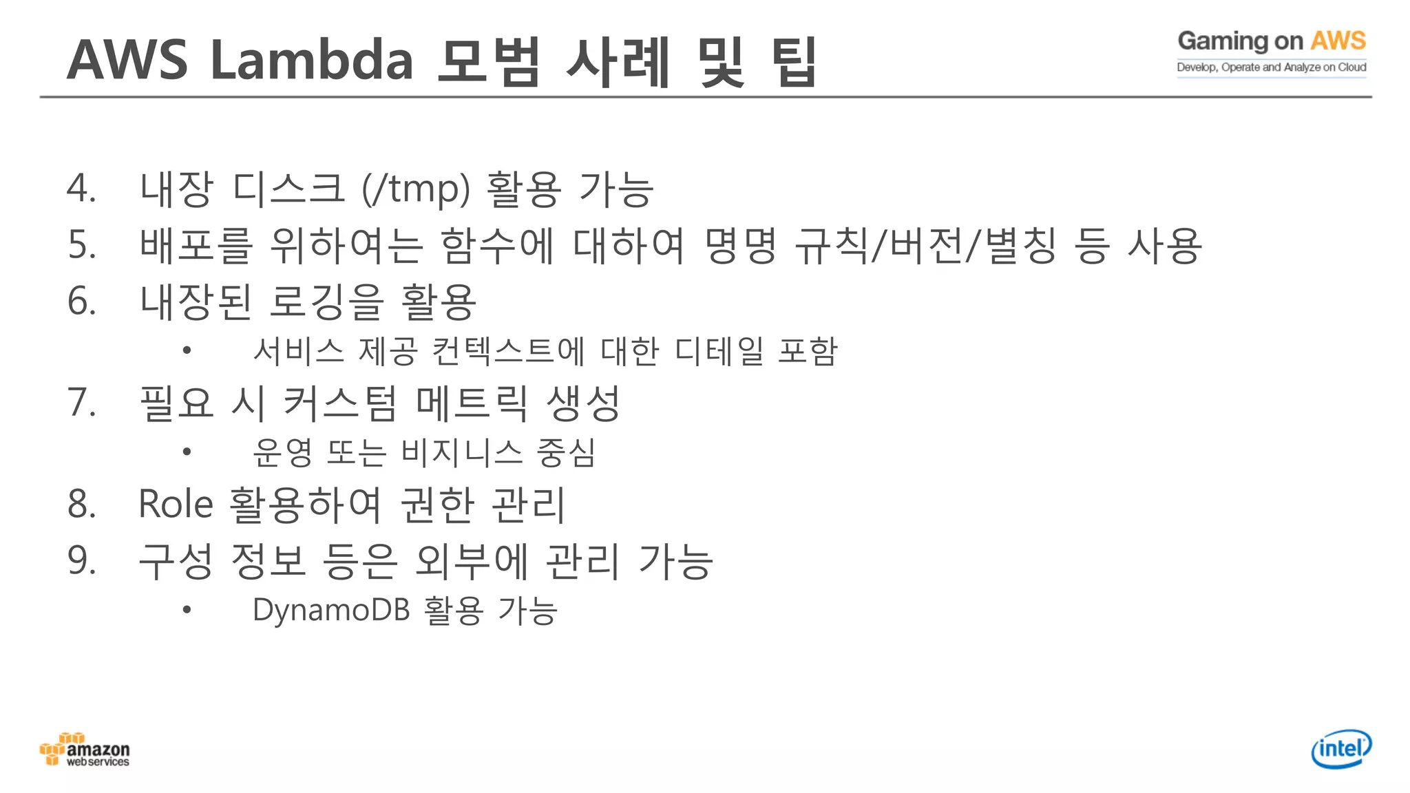 AWS Lambda 모범 사례 및 팁
4. 내장 디스크 (/tmp) 활용 가능
5. 배포를 위하여는 함수에 대하여 명명 규칙/버전/별칭 등 사용
6. 내장된 로깅을 활용
• 서비스 제공 컨텍스트에 대한 디테일 포함
7. 필요 시 커스텀 메트릭 생성
• 운영 또는 비지니스 중심
8. Role 활용하여 권한 관리
9. 구성 정보 등은 외부에 관리 가능
• DynamoDB 활용 가능
 