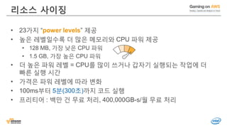 리소스 사이징
• 23가지 “power levels” 제공
• 높은 레벨일수록 더 많은 메모리와 CPU 파워 제공
• 128 MB, 가장 낮은 CPU 파워
• 1.5 GB, 가장 높은 CPU 파워
• 더 높은 파워 레벨 = CPU를 많이 쓰거나 갑자기 실행되는 작업에 더
빠른 실행 시간
• 가격은 파워 레벨에 따라 변화
• 100ms부터 5분(300초)까지 코드 실행
• 프리티어 : 백만 건 무료 처리, 400,000GB-s/월 무료 처리
 