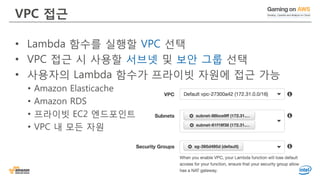 VPC 접근
• Lambda 함수를 실행할 VPC 선택
• VPC 접근 시 사용할 서브넷 및 보안 그룹 선택
• 사용자의 Lambda 함수가 프라이빗 자원에 접근 가능
• Amazon Elasticache
• Amazon RDS
• 프라이빗 EC2 엔드포인트
• VPC 내 모든 자원
 