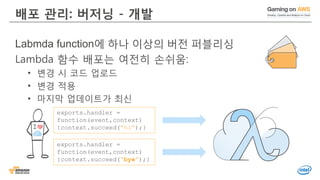 배포 관리: 버저닝 - 개발
Labmda function에 하나 이상의 버전 퍼블리싱
Lambda 함수 배포는 여전히 손쉬움:
• 변경 시 코드 업로드
• 변경 적용
• 마지막 업데이트가 최신
exports.handler =
function(event,context)
{context.succeed(“bye”);}
exports.handler =
function(event,context)
{context.succeed(“hi”);}
 